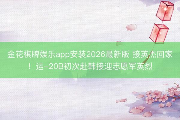 金花棋牌娱乐app安装2026最新版 接英杰回家！运-20B初次赴韩接迎志愿军英烈