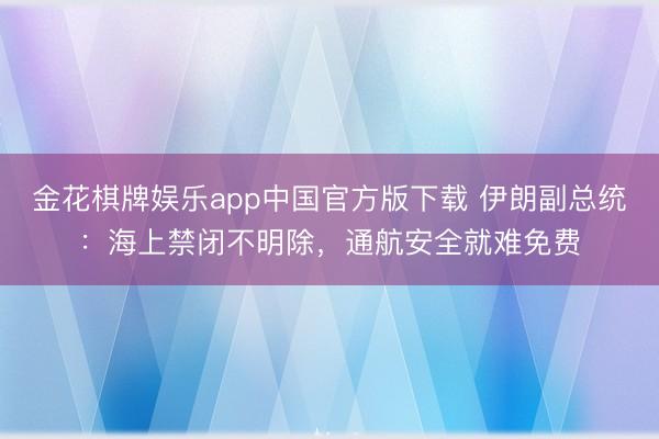 金花棋牌娱乐app中国官方版下载 伊朗副总统：海上禁闭不明除，通航安全就难免费