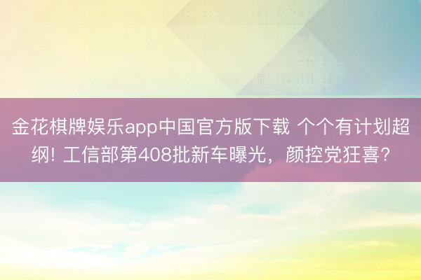 金花棋牌娱乐app中国官方版下载 个个有计划超纲! 工信部第408批新车曝光，颜控党狂喜?