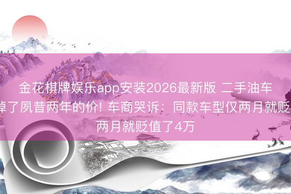 金花棋牌娱乐app安装2026最新版 二手油车两个月掉了夙昔两年的价! 车商哭诉:同款车型仅两月就贬值了4万