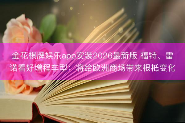 金花棋牌娱乐app安装2026最新版 福特、雷诺看好增程车型：将给欧洲商场带来根柢变化
