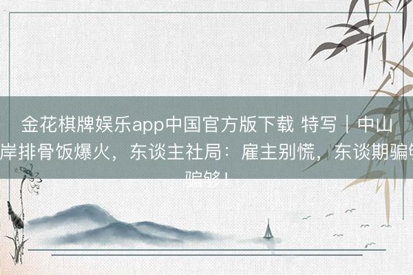 金花棋牌娱乐app中国官方版下载 特写｜中山口岸排骨饭爆火，东谈主社局：雇主别慌，东谈期骗够！