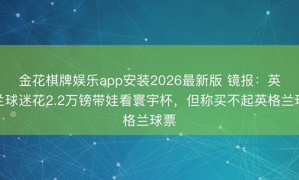 金花棋牌娱乐app安装2026最新版 镜报：英格兰球迷花2.2万镑带娃看寰宇杯，但称买不起英格兰球票